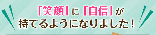 笑顔に自信が持てるようになりました！